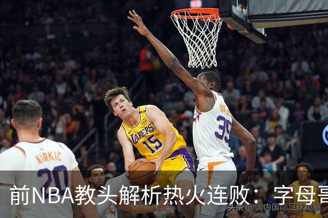 前NBA教头解析热火连败：字母哥与阿德巴约的兼容性悬念